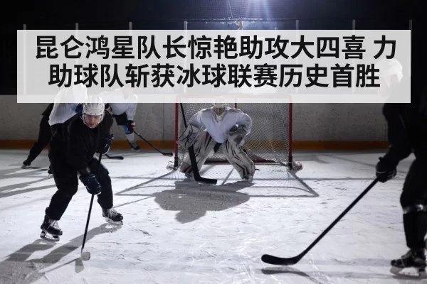昆仑鸿星队长惊艳助攻大四喜 力助球队斩获冰球联赛历史首胜