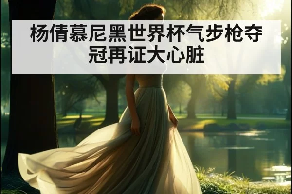 杨倩慕尼黑世界杯气步枪夺冠再证大心脏