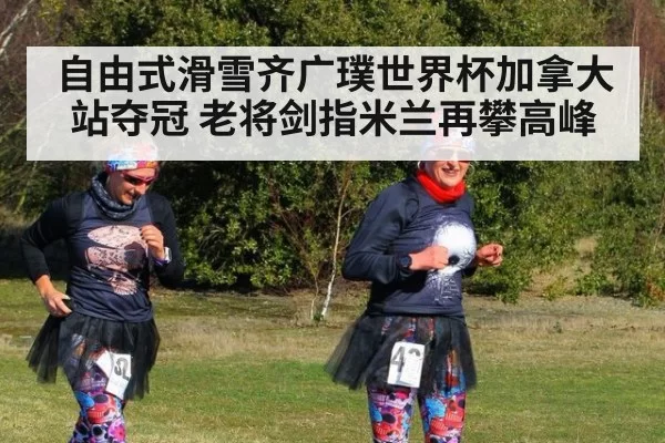 自由式滑雪齐广璞世界杯加拿大站夺冠 老将剑指米兰再攀高峰